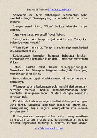 Tiraikasih Website http://kangzusi.com/
http://ebook-dewikz.com/
Sementara itu, terik mataharipun seakan-akan telah
membakar langit. Sinarnya yang panas telah ikut memanasi
suasana.
“Jangan sesali dirimu, Wikan” berkata Murdaka hampir
berbisik.
“Apa yang harus aku sesali?” desis Wikan.
“Mungkin kau akan tetap menjadi anak bungsu. Tetapi kau
bukan lagi yang terbaik”
Wikan tidak menyahut. Tetapi ia sudah siap menghadapi
segala kemungkinan.
Keduanyapun kemudian bergeser beberapa langkah.
Murdakalah yang kemudian lebih dahulu meloncat menyerang
Wikan.
Tetapi Murdaka masih belum bersungguh-sungguh.
Sementara itu Wikanpun bergeser selangkah kesamping
menghindari serangan itu.
Namun dengan cepat Murdaka menyusul dengan serangan
berikutnya.
Wikanpun segera berloncatan pula menghindari serangan-
serangan Murdaka. Namun kemudian.Wikanpun telah
membalas serangan-serangan Murdaka dengan serangan-
serangan pula.
Demikianlah keduanya segera terlibat dalam pertarungan,
yang sengit. Keduanya yang telah mengenali tataran ilmu
masing-masing itupun segera meningkatkan ilmu mereka
semakin tinggi.
Ki Margawasana memperhatikan kedua orang muridnya
yang sedang bertarung di arena itu dengan seksama. Ada juga
sepercik kegelisahan merayap di hatinya. Murdaka adalah
 