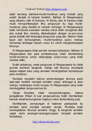 Tiraikasih Website http://kangzusi.com/
http://ebook-dewikz.com/
salah seorang diantara-murid-muridnya yang terbaik yang
sudah berada di tataran terakhir. Bahkan Ki Margawasana
yang dibantu oleh Ki Rantam, Ki Windu dan Ki Parama telah
mulai mengembangkan ilmu perguruan itu bagi murid-
muridnya yang berada di tataran tertinggi. Ki Margawasana
telah membuka wawasan mereka untuk lebih mengenali sifat
dan watak ilmu mereka, dibandingkan dengan un.sur-unsur
gerak terbaik dari beberapa perguruan yang lain. Namun tidak
luput dari kemungkinan, murid-muridnya justru mampu
menyerap berbagai macam unsur itu untuk mengembangkan
ilmunya.
Ki Margawasana tidak pernah merasa keberatan. Bahkan Ki
Margawasana dan para pembantunya, telah membimbing
murid-muridnya untuk melengkapi unsur-unsur yang telah
mereka miliki.
Itulah sebabnya, maka perguruan Ki Margawasana itu tidak
pernah berhenti bergerak. Setiap kali ilmunya mendapat
sisipan-sisipan baru yang semakin meningkatkan kemampuan
para muridnya.
Murdaka meyakini bahwa perkembangan ilmunya pada
saat-saat terakhir menjadi semakin cepat, sehingga ia akan
mampu melampaui murid bungsu Ki Margawasana yang telah
meninggalkan perguruannya itu.
Tetapi Murdaka tidak memperhitungkan, bahwa
pengalaman Wikan di luar perguruannya, telah memberikan
banyak sekali kemungkinan baginya untuk berkembang pula.
Demikianlah, pertarungan di halaman padepokan itu
semakin lama menjadi semakin sengit. Murdaka telah
meningkatkan ilmunya semakin tinggi, la bergerak semakin
cepat serta serangan-serangannyapun menjadi semakin
berbahaya.
 