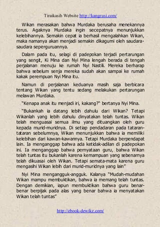 Tiraikasih Website http://kangzusi.com/
http://ebook-dewikz.com/
Wikan merasakan bahwa Murdaka berusaha menekannya
terus. Agaknya Murdaka ingin secepatnya menunjukkan
kelebihannya. Semakin cepat ia berhasil mengalahkan Wikan,
maka namanya akan menjadi semakin dikagumi oleh saudara-
saudara seperguruannya.
Dalam pada itu, selagi di padepokan terjadi pertarungan
yang sengit, Ki Mina dan Nyi Mina lengah berada di tengah
perjalanan menuju ke rumah Nyi Nastili. Mereka berharap
bahwa sebelum senja mereka sudah akan sampai ke rumah
kakak perempuan Nyi Mina itu.
Namun di perjalanan keduanya masih saja berbicara
tentang Wikan yang tentu sedang melakukan pertarungan
melawan Murdaka.
“Kenapa anak itu menjadi iri, kakang?“ bertanya Nyi Mina.
“Bukankah ia datang lebih dahulu dari Wikan? Tetapi
Wikanlah yang lebih dahulu dinyatakan telah tuntas. Wikan
telah menguasai semua ilmu yang dituangkan oleh guru
kepada murid-muridnya. Di setiap pendadaran pada tataran-
tataran sebelumnya, Wikan menunjukkan bahwa ia memiliki
kelebihan dari kawan-kawannya. Tetapi Murdaka berpendapat
lain. Ia menganggap bahwa ada ketidak-adilan di padepokan
ini. Ia menganggap bahwa pernyataan guru, bahwa Wikan
telah tuntas itu bukanlah karena kemampuan yang sebenarnya
telah dikuasai oleh Wikan. Tetapi semata-mata karena guru
mengasihi Wikan lebih dari murid-muridnya yang lain”
Nyi Mina mengangguk-angguk. Kalanya “Mudah-mudahan
Wikan mampu membuktikan, bahwa ia memang telah tuntas.
Dengan demikian, iapun membuktikan bahwa guru benar-
benar berpijak pada alas yang benar bahwa ia menyatakan
Wikan telah tuntas”
 