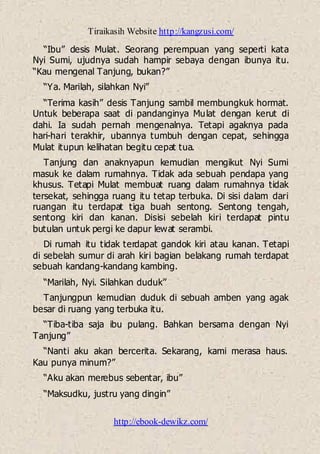 Tiraikasih Website http://kangzusi.com/
http://ebook-dewikz.com/
“Ibu” desis Mulat. Seorang perempuan yang seperti kata
Nyi Sumi, ujudnya sudah hampir sebaya dengan ibunya itu.
“Kau mengenal Tanjung, bukan?”
“Ya. Marilah, silahkan Nyi”
“Terima kasih” desis Tanjung sambil membungkuk hormat.
Untuk beberapa saat di pandanginya Mulat dengan kerut di
dahi. Ia sudah pernah mengenalnya. Tetapi agaknya pada
hari-hari terakhir, ubannya tumbuh dengan cepat, sehingga
Mulat itupun kelihatan begitu cepat tua.
Tanjung dan anaknyapun kemudian mengikut Nyi Sumi
masuk ke dalam rumahnya. Tidak ada sebuah pendapa yang
khusus. Tetapi Mulat membuat ruang dalam rumahnya tidak
tersekat, sehingga ruang itu tetap terbuka. Di sisi dalam dari
ruangan itu terdapat tiga buah sentong. Sentong tengah,
sentong kiri dan kanan. Disisi sebelah kiri terdapat pintu
butulan untuk pergi ke dapur lewat serambi.
Di rumah itu tidak terdapat gandok kiri atau kanan. Tetapi
di sebelah sumur di arah kiri bagian belakang rumah terdapat
sebuah kandang-kandang kambing.
“Marilah, Nyi. Silahkan duduk”
Tanjungpun kemudian duduk di sebuah amben yang agak
besar di ruang yang terbuka itu.
“Tiba-tiba saja ibu pulang. Bahkan bersama dengan Nyi
Tanjung”
“Nanti aku akan bercerita. Sekarang, kami merasa haus.
Kau punya minum?”
“Aku akan merebus sebentar, ibu”
“Maksudku, justru yang dingin”
 