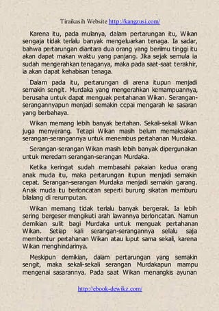 Tiraikasih Website http://kangzusi.com/
http://ebook-dewikz.com/
Karena itu, pada mulanya, dalam pertarungan itu, Wikan
sengaja tidak terlalu banyak mengeluarkan tenaga. Ia sadar,
bahwa pertarungan diantara dua orang yang berilmu tinggi itu
akan dapat makan waktu yang panjang. Jika sejak semula ia
sudah mengerahkan tenaganya, maka pada saat-saat terakhir,
ia akan dapat kehabisan tenaga.
Dalam pada itu, pertarungan di arena itupun menjadi
semakin sengit. Murdaka yang mengerahkan kemampuannya,
berusaha untuk dapat menguak pertahanan Wikan. Serangan-
serangannyapun menjadi semakin ccpai mengarah ke sasaran
yang berbahaya.
Wikan memang lebih banyak bertahan. Sekali-sekali Wikan
juga menyerang. Tetapi Wikan masih belum memaksakan
serangan-serangannya untuk menembus pertahanan Murdaka.
Serangan-serangan Wikan masih lebih banyak dipergunakan
untuk meredam serangan-serangan Murdaka.
Ketika keringat sudah membasahi pakaian kedua orang
anak muda itu, maka pertarungan itupun menjadi semakin
cepat. Serangan-serangan Murdaka menjadi semakin garang.
Anak muda itu berloncatan seperti burung sikatan memburu
bilalang di rerumputan.
Wikan memang tidak terlalu banyak bergerak. Ia lebih
sering bergeser mengikuti arah lawannya berloncatan. Namun
demikian sulit bagi Murdaka untuk menguak pertahanan
Wikan. Setiap kali serangan-serangannya selalu saja
membentur pertahanan Wikan atau luput sama sekali, karena
Wikan menghindarinya.
Meskipun demikian, dalam pertarungan yang semakin
sengit, maka sekali-sekali serangan Murdakapun mampu
mengenai sasarannya. Pada saat Wikan menangkis ayunan
 