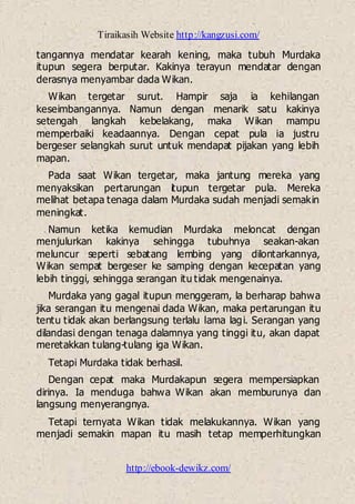 Tiraikasih Website http://kangzusi.com/
http://ebook-dewikz.com/
tangannya mendatar kearah kening, maka tubuh Murdaka
itupun segera berputar. Kakinya terayun mendatar dengan
derasnya menyambar dada Wikan.
Wikan tergetar surut. Hampir saja ia kehilangan
keseimbangannya. Namun dengan menarik satu kakinya
setengah langkah kebelakang, maka Wikan mampu
memperbaiki keadaannya. Dengan cepat pula ia justru
bergeser selangkah surut untuk mendapat pijakan yang lebih
mapan.
Pada saat Wikan tergetar, maka jantung mereka yang
menyaksikan pertarungan itupun tergetar pula. Mereka
melihat betapa tenaga dalam Murdaka sudah menjadi semakin
meningkat.
Namun ketika kemudian Murdaka meloncat dengan
menjulurkan kakinya sehingga tubuhnya seakan-akan
meluncur seperti sebatang lembing yang dilontarkannya,
Wikan sempat bergeser ke samping dengan kecepatan yang
lebih tinggi, sehingga serangan itu tidak mengenainya.
Murdaka yang gagal itupun menggeram, la berharap bahwa
jika serangan itu mengenai dada Wikan, maka pertarungan itu
tentu tidak akan berlangsung terlalu lama lagi. Serangan yang
dilandasi dengan tenaga dalamnya yang tinggi itu, akan dapat
meretakkan tulang-tulang iga Wikan.
Tetapi Murdaka tidak berhasil.
Dengan cepat maka Murdakapun segera mempersiapkan
dirinya. Ia menduga bahwa Wikan akan memburunya dan
langsung menyerangnya.
Tetapi ternyata Wikan tidak melakukannya. Wikan yang
menjadi semakin mapan itu masih tetap memperhitungkan
 