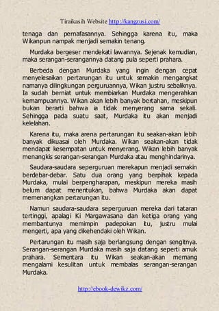 Tiraikasih Website http://kangzusi.com/
http://ebook-dewikz.com/
tenaga dan pernafasannya. Sehingga karena itu, maka
Wikanpun nampak menjadi semakin tenang.
Murdaka bergeser mendekati lawannya. Sejenak kemudian,
maka serangan-serangannya datang pula seperti prahara.
Berbeda dengan Murdaka yang ingin dengan cepat
menyelesaikan pertarungan itu untuk semakin mengangkat
namanya dilingkungan perguruannya, Wikan justru sebaliknya.
Ia sudah berniat untuk membiarkan Murdaka mengerahkan
kemampuannya. Wikan akan lebih banyak bertahan, meskipun
bukan berarti bahwa ia tidak menyerang sama sekali.
Sehingga pada suatu saat, Murdaka itu akan menjadi
kelelahan.
Karena itu, maka arena pertarungan itu seakan-akan lebih
banyak dikuasai oleh Murdaka. Wikan seakan-akan tidak
mendapat kesempatan untuk menyerang. Wikan lebih banyak
menangkis serangan-serangan Murdaka atau menghindarinya.
Saudara-saudara seperguruan merekapun menjadi semakin
berdebar-debar. Satu dua orang yang berpihak kepada
Murdaka, mulai berpengharapan, meskipun mereka masih
belum dapat menentukan, bahwa Murdaka akan dapat
memenangkan pertarungan itu.
Namun saudara-saudara seperguruan mereka dari tataran
tertinggi, apalagi Ki Margawasana dan ketiga orang yang
membantunya memimpin padepokan itu, justru mulai
mengerti, apa yang dikehendaki oleh Wikan.
Pertarungan itu masih saja berlangsung dengan sengitnya.
Serangan-serangan Murdaka masih saja datang seperti amuk
prahara. Sementara itu Wikan seakan-akan memang
mengalami kesulitan untuk membalas serangan-serangan
Murdaka.
 
