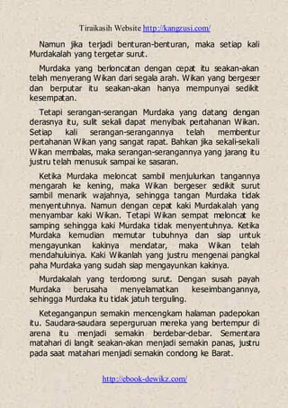 Tiraikasih Website http://kangzusi.com/
http://ebook-dewikz.com/
Namun jika terjadi benturan-benturan, maka setiap kali
Murdakalah yang tergetar surut.
Murdaka yang berloncatan dengan cepat itu seakan-akan
telah menyerang Wikan dari segala arah. Wikan yang bergeser
dan berputar itu seakan-akan hanya mempunyai sedikit
kesempatan.
Tetapi serangan-serangan Murdaka yang datang dengan
derasnya itu, sulit sekali dapat menyibak pertahanan Wikan.
Setiap kali serangan-serangannya telah membentur
pertahanan Wikan yang sangat rapat. Bahkan jika sekali-sekali
Wikan membalas, maka serangan-serangannya yang jarang itu
justru telah menusuk sampai ke sasaran.
Ketika Murdaka meloncat sambil menjulurkan tangannya
mengarah ke kening, maka Wikan bergeser sedikit surut
sambil menarik wajahnya, sehingga tangan Murdaka tidak
menyentuhnya. Namun dengan cepat kaki Murdakalah yang
menyambar kaki Wikan. Tetapi Wikan sempat meloncat ke
samping sehingga kaki Murdaka tidak menyentuhnya. Ketika
Murdaka kemudian memutar tubuhnya dan siap untuk
mengayunkan kakinya mendatar, maka Wikan telah
mendahuluinya. Kaki Wikanlah yang justru mengenai pangkal
paha Murdaka yang sudah siap mengayunkan kakinya.
Murdakalah yang terdorong surut. Dengan susah payah
Murdaka berusaha menyelamatkan keseimbangannya,
sehingga Murdaka itu tidak jatuh terguling.
Keteganganpun semakin mencengkam halaman padepokan
itu. Saudara-saudara seperguruan mereka yang bertempur di
arena itu menjadi semakin berdebar-debar. Sementara
matahari di langit seakan-akan menjadi semakin panas, justru
pada saat matahari menjadi semakin condong ke Barat.
 