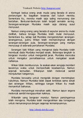 Tiraikasih Website http://kangzusi.com/
http://ebook-dewikz.com/
Keringat kedua orang anak muda yang berada di arena
pertarungan itu bagaikan terperas dari tubuh mereka.
Sementara itu, mereka masih saja saling menyerang dan
bertahan. Benturan-benturan telah terjadi semakin sering.
Serangan-serangan Murdaka masih saja datang susul
menyusul.
Namun orang-orang yang berada di seputar arena itu mulai
melihat, bahwa tenaga Murdaka telah mulai menyusut.
Sementara itu, setiap kali Murdaka mengendorkan serangan-
serangannya, justru Wikan telah memancingnya dengan
serangan-serangan pula. Serangan-serangan yang mampu
menyusup di sela-sela pertahanan Murdaka.
Serangan kaki Wikan yang mengenai dada Murdaka telah
membuat dada Murdaka menjadi sesak. Beberapa langkah ia
bergeser mundur untuk mengambil jarak. Murdaka mencoba
untuk mengatur pernafasannya untuk mengatasi sesak
nafasnya.
Wikan tidak memburunya. Ia seakan-akan sengaja memberi
lawannya wakiu uniuk memperbaiki keadaannya. Namun
sejenak kemudian. Wikanpun telah meloncat sambil
menjulurkan tangannya.
Murdaka berusaha untuk mengelak dengan memiringkan
tubuhnya. Namun Murdaka tidak dapat terbebas sama sekali
dari serangan Wikan, sehingga tangan Wikan itu masih
menyentuh bahunya.
Murdaka menyeringai menahan sakit. Namun iapun segera
meloncat sambil mengayunkan kakinya.
Wikanlah yang bergeser mundur. Namun pancingannya
telah mengena. Murdaka telah mengerahkan sisa tenaganya
untuk menyerangnya dengan segenap kemampuannya.
 