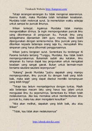 Tiraikasih Website http://kangzusi.com/
http://ebook-dewikz.com/
Tetapi serangan-serangan itu tidak mengenai sasarannya.
Karena itulah, maka Murdaka telah kehabisan kesabaran.
Murdaka telah meloncat surut. Ia memerlukan waktu sekejap
untuk sampai ke puncak ilmunya.
Wikan terkejut. Agaknya Murdaka tidak mampu
mengendalikan dirinya. Ia ingin mempergunakan puncak ilmu
yang diterimanya di perguruan itu. Puncak ilmu yang
sebagaimana dipesankan oleh guru mereka, tidak boleh
dipergunakan dengan semena-mena. Ilmu puncak yang baru
diberikan kepada beberapa orang saja itu, merupakah ilmu
simpanan yang harus dihormati penggunaannya.
Wikan justru bergeser surut. Sementara itu terdengar Ki
Parama berkata lantang “Tunggu, Murdaka. Kau tidak boleh
mempergunakannya. Bukankah sudah aku katakan, ilmu
simpanan itu hanya dapat kau pergunakan untuk mengatasi
keadaan yang sangat gawat. Bukan untuk bermain-main
bersama saudara-saudara seperguruan”
“Kakang“ jawab Murdaka “justru siapakah yang mampu
mempergunakan, ilmu puncak itu dengan hasil yang lebih
baik, maka ialah yang dapat disebut memiliki kemampuan
yang lebih tinggi”
”Tetapi kau belum mempelajarinya dengan tuntas. Masih
ada beberapa macam laku yang harus kau jalani untuk
menguasai ilmu itu sepenuhnya. Sementara itu Wikan telah
melakukannya. Jika kau memaksa untuk membenturkan ilmu
puncak itu, maka kau akan mengalami kesulitan”
“Kita akan melihat, siapakah yang lebih baik, aku atau
Wikan”
“Tidak, kau tidak akan melakukannya”
 