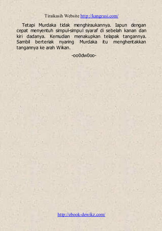 Tiraikasih Website http://kangzusi.com/
http://ebook-dewikz.com/
Tetapi Murdaka tidak menghiraukannya. Iapun dengan
cepat menyentuh simpul-simpul syaraf di sebelah kanan dan
kiri dadanya. Kemudian menakupkan telapak tangannya.
Sambil berteriak nyaring Murdaka itu menghentakkan
tangannya ke arah Wikan.
-oo0dw0oo-
 