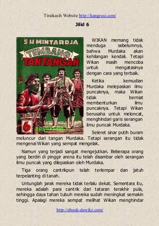 Tiraikasih Website http://kangzusi.com/
http://ebook-dewikz.com/
Jilid 6
WIKAN memang tidak
menduga sebelumnya,
bahwa Murdaka akan
kehilangan kendali. Tetapi
Wikan masih mencoba
untuk mengatasinya
dengan cara yang terbaik.
Ketika kemudian
Murdaka melepaskan ilmu
puncaknya, maka Wikan
tidak berniat
membenturkan ilmu
puncaknya. Tetapi Wikan
berusaha untuk meloncat,
menghindari garis serangan
ilmu puncak Murdaka.
Seleret sinar putih buram
meluncur dari tangan Murdaka. Tetapi serangan itu tidak
mengenai Wikan yang sempat mengelak.
Namun yang terjadi sangat mengejutkan. Beberapa orang
yang berdiri di pinggir arena itu telah disambar oleh serangan
ilmu puncak yang dilepaskan oleh Murdaka.
Tiga orang cantrikpun telah terlempar dan jatuh
terpelanting di tanah.
Untunglah jarak mereka tidak terlalu dekat. Sementara itu,
mereka adalah para cantrik dari tataran terakhir pula,
sehingga daya tahan tubuh mereka sudah meningkat semakin
tinggi. Apalagi mereka sempat melihat Wikan menghindar
 