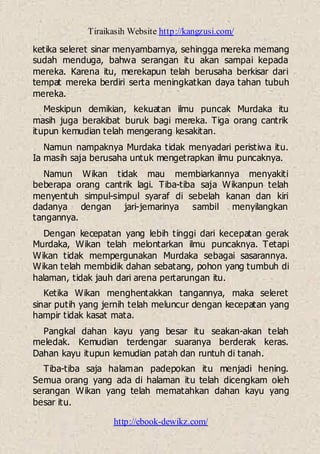 Tiraikasih Website http://kangzusi.com/
http://ebook-dewikz.com/
ketika seleret sinar menyambarnya, sehingga mereka memang
sudah menduga, bahwa serangan itu akan sampai kepada
mereka. Karena itu, merekapun telah berusaha berkisar dari
tempat mereka berdiri serta meningkatkan daya tahan tubuh
mereka.
Meskipun demikian, kekuatan ilmu puncak Murdaka itu
masih juga berakibat buruk bagi mereka. Tiga orang cantrik
itupun kemudian telah mengerang kesakitan.
Namun nampaknya Murdaka tidak menyadari peristiwa itu.
Ia masih saja berusaha untuk mengetrapkan ilmu puncaknya.
Namun Wikan tidak mau membiarkannya menyakiti
beberapa orang cantrik lagi. Tiba-tiba saja Wikanpun telah
menyentuh simpul-simpul syaraf di sebelah kanan dan kiri
dadanya dengan jari-jemarinya sambil menyilangkan
tangannya.
Dengan kecepatan yang lebih tinggi dari kecepatan gerak
Murdaka, Wikan telah melontarkan ilmu puncaknya. Tetapi
Wikan tidak mempergunakan Murdaka sebagai sasarannya.
Wikan telah membidik dahan sebatang, pohon yang tumbuh di
halaman, tidak jauh dari arena pertarungan itu.
Ketika Wikan menghentakkan tangannya, maka seleret
sinar putih yang jernih telah meluncur dengan kecepatan yang
hampir tidak kasat mata.
Pangkal dahan kayu yang besar itu seakan-akan telah
meledak. Kemudian terdengar suaranya berderak keras.
Dahan kayu itupun kemudian patah dan runtuh di tanah.
Tiba-tiba saja halaman padepokan itu menjadi hening.
Semua orang yang ada di halaman itu telah dicengkam oleh
serangan Wikan yang telah mematahkan dahan kayu yang
besar itu.
 