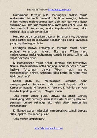 Tiraikasih Website http://kangzusi.com/
http://ebook-dewikz.com/
Murdakapun terkejut pula. Jantungnya bahkan terasa
seakan-akan berhenti berdetak. Ia tidak mengira, bahwa
Wikan mampu melakukannya jauh lebih baik dari yang dapat
dilakukannya. Jika saja Wikan tidak membidik dahan kayu itu,
dan membidik kepalanya, maka kepalanyalah yang akan
meledak dan pecah berantakan.
Murdaka berdiri bagaikan patung. Sementara itu, beberapa
orang cantrik segera menyadari keadaan tiga orang kawannya
yang terpelanting jatuh itu.
Untunglah bahwa kemampuan Murdaka masih belum
setinggi kemampuan Wikan. Jika saja Wikan yang
melakukannya, maka ketiga orang cantrik itu tentu sulit untuk
dapat bertahan hidup.
Ki Margawasana masih belum beranjak dari tempatnya.
Namun sambil menarik nafas panjang, iapun berkata di dalam
hatinya “Untunglah bahwa Wikan masih mampu
mengendalikan dirinya, sehingga tidak terjadi bencana yang
lebih buruk lagi”
Dalam pada itu, Murdakapun kemudian telah
menganggukkan kepalanya dalam sekali kepada Wikan.
Kemudian kepada Ki Parama, Ki Rantam, Ki Windu dan yang
terakhir kepada gurunya, Ki Margawasana.
“Aku mohon ampun guru. Ternyata aku adalah seorang
murid yang tidak berharga sama sekali. Aku telah digelitik oleh
perasaan dengki sehingga aku telah tidak mampu lagi
menahan diri”
Ki Margawasana melangkah mendekatinya sambil berkata
“Nah, apakah kau sudah puas?”
“Aku mohon ampun guru”
 