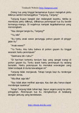 Tiraikasih Website http://kangzusi.com/
http://ebook-dewikz.com/
Orang tua yang tinggal bersamanya itupun mengetuk pintu
biliknya sambil memanggilnya ”Tanjung, Tanjung”
Tanjung itupun bangkit dan melangkah kepintu. Ketika ia
membuka pintu biliknya, dilihatnya perempuan tua Itu berdiri
termangu-mangu. Di wajahnya nampak kegelisahannya yang
mencengkam.
“Kau dengar tangis itu, Tanjung?“
“Ya, bibi”
“Itu tentu anak wewe penunggu pohon gayam di pinggir
jalan itu”
“Anak wewe?“
“Ya Tentu. Aku tahu bahwa di pohon gayam itu tinggal
sesosok hantu perempuan”
“Darimana bit» tahu?”
“Di hari-hari tertentu tercium bau yang sangat wangi di
pohon gayam itu. Tentu sosok hantu perempuan itu sedang
bersolek. Hantu perempuan itu memakai wewangian yang
tidak terdapat di dunia kewadagan ini”
Tanjung tidak menjawab. Tetapi tangis bayi itu terdengar
semakin keras.
“Kita lihat saja bibi”
“Kau tidak akan melihat apa-apa. Kau dan aku hanya dapat
mendengar suaranya”
Tetapi Tanjung tidak tahan lagi. Iapun segera pergi ke pintu
pringgitan. Perempuan tua itu mengikutinya di belakang
dengan jantung yang berdebaran.
 