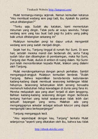 Tiraikasih Website http://kangzusi.com/
http://ebook-dewikz.com/
Mulat termangu-mangu sejenak. Namun kemudian katanya
“Aku membuat wedang sere pagi tadi, ibu. Apakah itu pantas
untuk dihidangkan?”
“Tentu saja. Sudah aku katakan, kami memerlukan
minuman yang dingin. Tidak perlu air wayu sewindu. Tetapi
wedang sere yang kau buat tadi pagi itu justru yang paling
baik untuk dihidangkan sekarang ini”
Mulatpun kemudian pergi ke dapur untuk mengambil
wedang sere yang sudah menjadi dingin.
Sejak hari itu, Tanjung tinggal di rumah Nyi Sumi. Di sore
hari, setelah mereka mandi dan berbenah diri, serta Tatag
sudah tidur dan dibaringkan di pembaringan, maka Nyi Sumi,
Tanjung dan Mulat, duduk di amben di ruang dalam. Nyi Sumi-
pun telah menceriterakan kepada Mulat, lelakon yang dialami
oleh Tanjung.
Mulat mendengarkannya dengan penuh perhatian. Sambil
mengangguk-angguk Mulatpun kemudian berdesis “Itulah
Tanjung. Bahwa kepemilikan benda-benda keduniawian
kadang-kadang dapat membuat seseorang kehilangan kiblat
hidupnya. Seseorang kebanyakan lebih senang berusaha
memenuhi kebutuhan hidup kewadagan di dunia yang fana ini.
Mereka melupakah apa yang akan' terjadi di alam langgeng.
Bahkan kadang-kadang seseorang dengan ringan berbicara
tentang hari-hari yang kekal seakan-akan tidak lebih dari
sebuah bayangan yang semu. Malahan ada yang
menganggapnya sekedar sebagai sebuah lelucon yang dapat
mengungkit tawa berkepanjangan”
Tanjung mengangguk kecil.
“Aku sependapat dengan kau, Tanjung” berkata Mulat
selanjutnya “seperti yang dikatakan oleh ibu, bahwa kau tidak
 