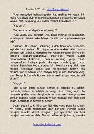 Tiraikasih Website http://kangzusi.com/
http://ebook-dewikz.com/
“Aku menyadari, bahwa sebelum kau melihat kenyataan ini,
maka kau tidak akan meyakini kebenaran penilaianku terhadap
Wikan. Nah, sekarang kau sudah melihat kenyataan ini”
“Ya, guru”
“Bagaimana pendapatmu sekarang?”
“Aku yakini, aku bersalah. Aku tidak melihat ke kedalaman
kemampuan Wikan. Aku hanya melihat pada permukaannya
saja”
“Baiklah. Aku harap, sekarang sudah tidak ada persoalan
lagi diantara kalian. Aku ingin murid-muridku hidup rukun
dengan hati terbuka. Menerima kenyataan tentang dirinya dan
tentang saudara-saudaranya. Meskipun Wikan sudah
membuktikan kelebihan, namun seorang yang masih
mengeraskan hatinya pada sikapnya, masih juga dapat
mencari kesalahan kepada orang lain. Mereka yang tidak mau
melihat kenyataan dapat saja mengatakan bahwa aku
memberikan waktuku lebih banyak bagi Wikan daripada yang
lain. Tetapi bukankah kita semuanya melihat apa yang terjadi
di sini?”
“Ya, guru”
“Jika Wikan lebih banyak berada di sanggar itu adalah
pertanda bahwa ia adalah seorang murid yang rajin. Ia
mengulangi dan mengulangi setiap unsur-unsur baru yang aku
berikan kepada kalian, sehingga Wikan menjadi lebih baik dari
kalian. Sehingga ia berada di depan”
Dalam pada itu, Ki Mina dan Nyi Mina yang pergi ke rumah
nyi Nastiti, telah menempuh jalan panjang. Mereka sudah
menjadi semakin dekat dengan tujuannya ketika matahari
menjadi semakin rendah. Namun ketika senja turun, mereka
 