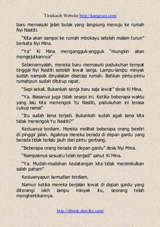Tiraikasih Website http://kangzusi.com/
http://ebook-dewikz.com/
baru memasuki jalan bulak yang langsung menuju ke rumah
Nyi Nastiti.
“Kita akan sampai ke rumah mbokayu setelah malam turun”
berkata Nyi Mina.
“Ya” Ki Mina mengangguk-angguk “mungkin akan
mengejutkannya”
Sebenarnyalah, mereka baru memasuki padukuhan tempat
tinggal Nyi Nastiti setelah lewat senja. Lampu-lampu minyak
sudah nampak dinyalakan disetiap rumah. Bahkan pintu-pintu
rumahpun sudah ditutup rapat.
“Sepi sekali. Bukankah senja baru saja lewat” desis Ki Mina.
“Ya. Biasanya juga tidak sesepi ini. Ketika beberapa waktu
yang lalu kita menengok Yu Nastiti, padukuhan ini terasa
cukup ramai”
“Itu sudah lama terjadi. Bukankah sudah agak lama kita
tidak menengok Yu Nastiti?”
Keduanya terdiam. Mereka melihat beberapa orang berdiri
di pinggir jalan. Agaknya mereka berada di depan gardu yang
berada tidak terlalu jauh dari pintu gerbang.
“Beberapa orang berada di depan gardu” desis Nyi Mina.
“Nampaknya sesuatu telah terjadi” sahut Ki Mina.
“Ya. Mudah-mudahan kedatangan kita tidak menimbulkan
salah paham”
Keduanyapun kemudian terdiam.
Namun ketika mereka berjalan lewat di depan gardu yang
diterangi oleh lampu minyak itu, seorang telah
menghentikannya.
 