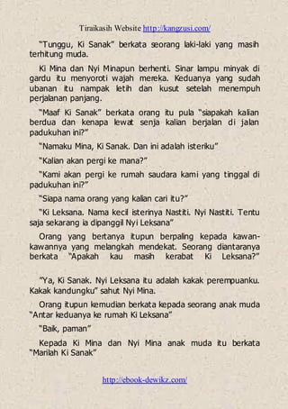 Tiraikasih Website http://kangzusi.com/
http://ebook-dewikz.com/
“Tunggu, Ki Sanak” berkata seorang laki-laki yang masih
terhitung muda.
Ki Mina dan Nyi Minapun berhenti. Sinar lampu minyak di
gardu itu menyoroti wajah mereka. Keduanya yang sudah
ubanan itu nampak letih dan kusut setelah menempuh
perjalanan panjang.
“Maaf Ki Sanak” berkata orang itu pula “siapakah kalian
berdua dan kenapa lewat senja kalian berjalan di jalan
padukuhan ini?”
“Namaku Mina, Ki Sanak. Dan ini adalah isteriku”
“Kalian akan pergi ke mana?”
“Kami akan pergi ke rumah saudara kami yang tinggal di
padukuhan ini?”
“Siapa nama orang yang kalian cari itu?”
“Ki Leksana. Nama kecil isterinya Nastiti. Nyi Nastiti. Tentu
saja sekarang ia dipanggil Nyi Leksana”
Orang yang bertanya itupun berpaling kepada kawan-
kawannya yang melangkah mendekat. Seorang diantaranya
berkata “Apakah kau masih kerabat Ki Leksana?”
”Ya, Ki Sanak. Nyi Leksana itu adalah kakak perempuanku.
Kakak kandungku” sahut Nyi Mina.
Orang itupun kemudian berkata kepada seorang anak muda
“Antar keduanya ke rumah Ki Leksana”
“Baik, paman”
Kepada Ki Mina dan Nyi Mina anak muda itu berkata
“Marilah Ki Sanak”
 