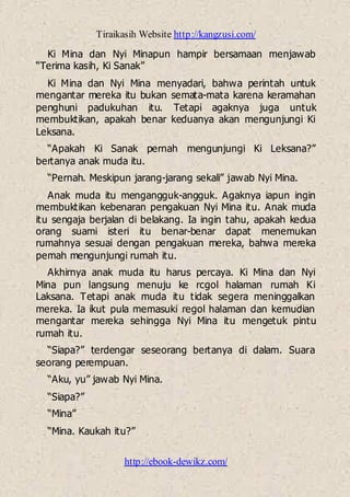 Tiraikasih Website http://kangzusi.com/
http://ebook-dewikz.com/
Ki Mina dan Nyi Minapun hampir bersamaan menjawab
“Terima kasih, Ki Sanak”
Ki Mina dan Nyi Mina menyadari, bahwa perintah untuk
mengantar mereka itu bukan semata-mata karena keramahan
penghuni padukuhan itu. Tetapi agaknya juga untuk
membuktikan, apakah benar keduanya akan mengunjungi Ki
Leksana.
“Apakah Ki Sanak pernah mengunjungi Ki Leksana?”
bertanya anak muda itu.
“Pernah. Meskipun jarang-jarang sekali” jawab Nyi Mina.
Anak muda itu mengangguk-angguk. Agaknya iapun ingin
membuktikan kebenaran pengakuan Nyi Mina itu. Anak muda
itu sengaja berjalan di belakang. Ia ingin tahu, apakah kedua
orang suami isteri itu benar-benar dapat menemukan
rumahnya sesuai dengan pengakuan mereka, bahwa mereka
pemah mengunjungi rumah itu.
Akhirnya anak muda itu harus percaya. Ki Mina dan Nyi
Mina pun langsung menuju ke rcgol halaman rumah Ki
Laksana. Tetapi anak muda itu tidak segera meninggalkan
mereka. Ia ikut pula memasuki regol halaman dan kemudian
mengantar mereka sehingga Nyi Mina itu mengetuk pintu
rumah itu.
“Siapa?” terdengar seseorang bertanya di dalam. Suara
seorang perempuan.
“Aku, yu” jawab Nyi Mina.
“Siapa?”
“Mina”
“Mina. Kaukah itu?”
 