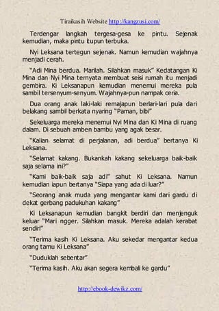 Tiraikasih Website http://kangzusi.com/
http://ebook-dewikz.com/
Terdengar langkah tergesa-gesa ke pintu. Sejenak
kemudian, maka pintu itupun terbuka.
Nyi Leksana tertegun sejenak. Namun kemudian wajahnya
menjadi cerah.
“Adi Mina berdua. Marilah. Silahkan masuk” Kedatangan Ki
Mina dan Nyi Mina ternyata membuat seisi rumah itu menjadi
gembira. Ki Leksanapun kemudian menemui mereka pula
sambil tersenyum-senyum. Wajahnya-pun nampak ceria.
Dua orang anak laki-laki remajapun berlari-lari pula dari
belakang sambil berkata nyaring “Paman, bibi”
Sekeluarga mereka menemui Nyi Mina dan Ki Mina di ruang
dalam. Di sebuah amben bambu yang agak besar.
“Kalian selamat di perjalanan, adi berdua” bertanya Ki
Leksana.
“Selamat kakang. Bukankah kakang sekeluarga baik-baik
saja selama ini?”
“Kami baik-baik saja adi” sahut Ki Leksana. Namun
kemudian iapun bertanya “Siapa yang ada di luar?”
“Seorang anak muda yang mengantar kami dari gardu di
dekat gerbang padukuhan kakang”
Ki Leksanapun kemudian bangkit berdiri dan menjenguk
keluar “Mari ngger. Silahkan masuk. Mereka adalah kerabat
sendiri”
“Terima kasih Ki Leksana. Aku sekedar mengantar kedua
orang tamu Ki Leksana”
“Duduklah sebentar”
“Terima kasih. Aku akan segera kembali ke gardu”
 