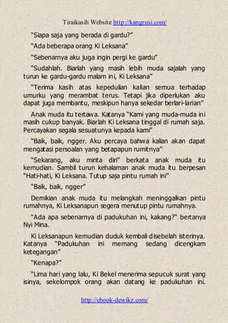 Tiraikasih Website http://kangzusi.com/
http://ebook-dewikz.com/
“Siapa saja yang berada di gardu?”
“Ada beberapa orang Ki Leksana”
“Sebenarnya aku juga ingin pergi ke gardu”
“Sudahlah. Biarlah yang masih lebih muda sajalah yang
turun ke gardu-gardu malam ini, Ki Leksana”
“Terima kasih atas kepedulian kalian semua terhadap
umurku yang merambat terus. Tetapi jika diperlukan aku
dapat juga membantu, meskipun hanya sekedar berlari-larian”
Anak muda itu tertawa. Katanya “Kami yang muda-muda ini
masih cukup banyak. Biarlah Ki Leksana tinggal di rumah saja.
Percayakan segala sesuatunya kepada kami”
“Baik, baik, ngger. Aku percaya bahwa kalian akan dapat
mengatasi persoalan yang betapapun rumitnya”
“Sekarang, aku minta diri” berkata anak muda itu
kemudian. Sambil turun kehalaman anak muda itu berpesan
“Hati-hati, Ki Leksana. Tutup saja pintu rumah ini”
“Baik, baik, ngger”
Demikian anak muda itu melangkah meninggalkan pintu
rumahnya, Ki Leksanapun segera menutup pintu rumahnya.
“Ada apa sebenarnya di padukuhan ini, kakang?“ bertanya
Nyi Mina.
Ki Leksanapun kemudian duduk kembali disebelah isterinya.
Katanya “Padukuhan ini memang sedang dicengkam
ketegangan”
“Kenapa?”
“Lima hari yang lalu, Ki Bekel menerima sepucuk surat yang
isinya, sekelompok orang akan datang ke padukuhan ini.
 