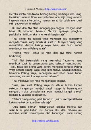 Tiraikasih Website http://kangzusi.com/
http://ebook-dewikz.com/
Mereka minta disediakan barang-barang berharga dan uang.
Meskipun mereka tidak menyebutkan apa saja yang mereka
inginkan secara terperinci, namun surat itu telah membuat
seisi padukuhan ini gelisah”
Ki Mina dan Nyi Mina mengangguk-angguk. Dengan nada
berat Ki Minapun berkata “Tetapi agaknya penghuni
padukuhan ini tidak akan menyerah begitu saja”
“Ya. Tetapi itu pulalah yang membuat aku sebenarnya
menjadi cemas. Yang membuat surat itu ternyata orang yang
menamakan dirinya Palang Waja. Nah, kau tentu sudah
mendengar nama Palang Waja”
”Palang Waja” sahut Ki Mina dan Nyi Mina hampir
berbareng.
“Ya“ Nyi Leksanalah yang menyahut “agaknya yang
membuat surat itu bukan orang yang sekedar mengaku-aku.
Tentu tidak ada orang yang berani mengaku bergelar Palang
Waja kecuali Palang Waja yang sebenarnya. Apalagi mengaku
bernama Palang Waja, sedangkan menyebut nama itupun
seseorang merasa lidahnya akan terbakar”
“Ya, mbokayu” Nyi Mina mengangguk-angguk.
“Nah, jika surat Palang Waja itu dibuat bukan karena
sekedar tangannya menjadi gatal, tetapi ia bersungguh-
sungguh, maka persoalannya akan menjadi sangat gawat”
berkata Ki Leksana selanjutnya.
“Tetapi orang-orang padukuhan itu justru mempersilahkan
kakang untuk berada di rumah saja”
“Aku tidak pernah menunjukkan kepada mereka dan
seluruh isi padukuhan ini, bahwa aku dan mbokayumu
memiliki sedikit kemampuan olah kanuragan. Kami datang
 