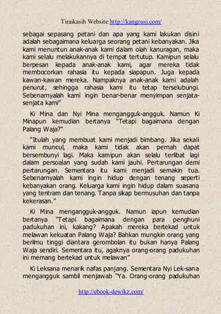 Tiraikasih Website http://kangzusi.com/
http://ebook-dewikz.com/
sebagai sepasang petani dan apa yang kami lakukan disini
adalah sebagaimana keluarga seorang petani kebanyakan. Jika
kami menuntun anak-anak kami dalam olah kanuragan, maka
kami selalu melakukannya di tempat tertutup. Kamipun selalu
berpesan kepada anak-anak kami, agar mereka tidak
membocorkan rahasia itu kepada siapapun. Juga kepada
kawan-kawan mereka. Nampaknya anak-anak kami adalah
penurut, sehingga rahasia kami itu tetap terselubungi.
Sebenarnyalah kami ingin benar-benar menyimpan senjata-
senjata kami”
Ki Mina dan Nyi Mina mengangguk-angguk. Namun Ki
Minapun kemudian bertanya “Tetapi bagaimana dengan
Palang Waja?“
“Itulah yang membuat kami menjadi bimbang. Jika sekali
kami muncul, maka kami tidak akan pernah dapat
bersembunyi lagi. Maka kamipun akan selalu terlibat lagi
dalam persoalan yang sudah kami jauhi. Pertarungan demi
pertarungan. Sementara itu kami menjadi semakin tua.
Sebenarnyalah kami ingin hidup dengan tenang seperti
kebanyakan orang. Keluarga kami ingin hidup dalam suasana
yang tentram dan tenang. Tanpa sikap bermusuhan dan tanpa
kekerasan.”
Ki Mina mengangguk-angguk. Namun iapun kemudian
bertanya “Tetapi bagaimana dengan para penghuni
padukuhan ini, kakang? Apakah mereka bertekad untuk
melawan kekuatan Palang Waja? Bahkan mungkin orang yang
berilmu tinggi diantara gerombolan itu bukan hanya Palang
Waja sendiri. Sementara itu, agaknya orang-orang padukuhan
ini memang bertekad untuk melawan”
Ki Leksana menarik nafas panjang. Sementara Nyi Lek-sana
mengangguk sambil menjawab “Ya. Orang-orang padukuhan
 