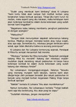 Tiraikasih Website http://kangzusi.com/
http://ebook-dewikz.com/
“Itulah yang membuat kami bimbang” desis Ki Leksana
“Kami tentu tidak akan sampai hati melihat korban yang
berjatuhan tanpa berbuat apa-apa. Tetapi jika kami turun ke
medan, maka seperti yang aku katakan, maka kehidupan kami
akan terlempar kembali ke dalam dunia kekerasan yang sudah
berniat kami tinggalkan”
“Bagaimana kalau kakang membantu penghuni padukuhan
ini dengan sesinglon”
“Maksudmu?“
“Dengan tidak menunjukkan siapakah sebenarnya kakang
berdua. Misalnya dengan memakai kedok atau tutup wajah,
atau apa saja. Sementara itu, mbokayu jangan berbicara sama
sekali, agar tidak diketahui bahwa ia seorang perempuan”
Ki Leksana dan Nyi Leksana termenung sejenak. Pendapat
Ki Mina itu sempat menyentuh hati mereka.
“Mbokayu” berkata Nyi Mina kemudian “Bukankah pendapat
kakang Mina itu menarik? Kakang dan mbokayu mudah-
mudahan dapat menolong rakyat padukuhan ini tanpa harus
terlempar kembali ke dalam dunia kekerasan yang sudah
kakang dan mbokayu hindari”
Nyi Leksanapun mengangguk-angguk. Katanya “Sesuatu
yang memang mungkin kami lakukan, karena kami akan
dikejar-kejar oleh perasaan bersalah jika rakyat padukuhan ini
banyak yang menjadi korban keganasan Palang Waja tanpa
berbuat apa-apa”
“Baiklah” berkata Ki Leksana “Aku akan memikirkannya”
Namun kemudian, Nyi Leksanapun berkata “Tetapi baiklah
nanti saja kita berbincang. Aku akan pergi ke dapur”
“Sudahlah mbokayu, jangan merepotkan”
 