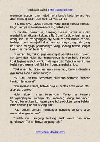 Tiraikasih Website http://kangzusi.com/
http://ebook-dewikz.com/
menuntut apapun dalam ujud harta benda keduniawian. Kau
akan mendapatkan jauh lebih banyak dari itu”
“Ya, mbokayu” jawab Tanjung, yang justru merasa menjadi
begitu sempit wawasannya tentang kehidupan.
Di hari-hari berikutnya, Tanjung merasa bahwa ia sudah
menjadi luluh didalam keluarga Nyi Sumi. Ia tidak lagi merasa
orang lain. Ia menganggap Nyi Sumi seperti ibunya sendiri.
Mulatpun telah menjadi kakak perempuannya yang baik, yang
berusaha menjaga perasaannya yang sedang terasa sangat
lunak dan mudah tersentuh.
Di rumah itu, Tatag juga mendapat perhatian yang cukup.
Nyi Sumi dan Mulat ikut merawatnya dengan baik. Tanjung
tidak lagi menyebut Nyi Sumi dengan bibi. Tetapi ia menirukan
Mulat yang memanggil Nyi Sumi dengan sebutan ibu.
“Bukankah ibu tidak merasa cemas lagi, bahwa di-antara
gigi Tatag akan tumbuh taring?“
Nyi Sumi tertawa. Sementara Mulatpun bertanya “Kenapa
tumbuh taringnya?“
“Ibu merasa cemas, bahwa bayi ini adalah anak wewe atau
anak genderuwo”
Mulat tidak hanya tersenyum. Tetapi ia tertawa
berkepanjangan. Katanya “Ibu memang sering aneh-aneh.
Yang dibayangkan itu justru yang bukan-bukan, yang bahkan
lebih condong ke dunia yang lain”
“Kau belum pernah mendengar dongeng tentang anak
wewe atau genderuwo”
“Sudah ibu. Dongeng tentang anak wewe dan anak
genderuwo. Tetapi hanya dongeng saja”
 