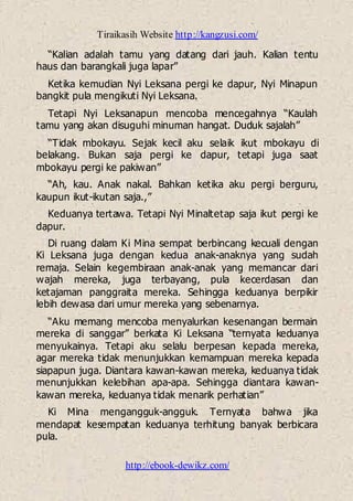 Tiraikasih Website http://kangzusi.com/
http://ebook-dewikz.com/
“Kalian adalah tamu yang datang dari jauh. Kalian tentu
haus dan barangkali juga lapar”
Ketika kemudian Nyi Leksana pergi ke dapur, Nyi Minapun
bangkit pula mengikuti Nyi Leksana.
Tetapi Nyi Leksanapun mencoba mencegahnya “Kaulah
tamu yang akan disuguhi minuman hangat. Duduk sajalah”
“Tidak mbokayu. Sejak kecil aku selaik ikut mbokayu di
belakang. Bukan saja pergi ke dapur, tetapi juga saat
mbokayu pergi ke pakiwan”
“Ah, kau. Anak nakal. Bahkan ketika aku pergi berguru,
kaupun ikut-ikutan saja.,”
Keduanya tertawa. Tetapi Nyi Minaltetap saja ikut pergi ke
dapur.
Di ruang dalam Ki Mina sempat berbincang kecuali dengan
Ki Leksana juga dengan kedua anak-anaknya yang sudah
remaja. Selain kegembiraan anak-anak yang memancar dari
wajah mereka, juga terbayang, pula kecerdasan dan
ketajaman panggraita mereka. Sehingga keduanya berpikir
lebih dewasa dari umur mereka yang sebenarnya.
“Aku memang mencoba menyalurkan kesenangan bermain
mereka di sanggar” berkata Ki Leksana “ternyata keduanya
menyukainya. Tetapi aku selalu berpesan kepada mereka,
agar mereka tidak menunjukkan kemampuan mereka kepada
siapapun juga. Diantara kawan-kawan mereka, keduanya tidak
menunjukkan kelebihan apa-apa. Sehingga diantara kawan-
kawan mereka, keduanya tidak menarik perhatian”
Ki Mina mengangguk-angguk. Ternyata bahwa jika
mendapat kesempatan keduanya terhitung banyak berbicara
pula.
 