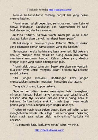 Tiraikasih Website http://kangzusi.com/
http://ebook-dewikz.com/
Mereka bertanya-tanya tentang banyak hal yang belum
mereka ketahui.
“Kami jarang sekali bepergian, sehingga yang kami ketahui
hanya lingkungan padukuhan dan kademangan ini saja”
berkata seorang diantara mereka.
Ki Mina tertawa. Katanya “Nanti. Nanti jika kalian sudah
dewasa, kalian akan banyak mendapat kesempatan”
Ki Leksanapun tersenyum pula. Katanya “Nah, bukankah
yang dikatakan paman sama seperti yang aku katakan”
Sementara mereka berbincang kesana-kemari, Nyi Leksana
dan Nyi Minapun telah masuk ke ruang dalam pula sambil
membawa minuman hangat. Ketela pohon yang direbus
dengan legen yang sudah dihangatkan pula.
“Kami tidak punya yang lain. Besok aku akan menyembelih
dua ekor ayam untuk menjamu kalian” berkata Nyi Leksana
sambil tertawa.
“Ah, jangan mbokayu. Kedatangan kami jangan
menyebabkan kematian, meskipun hanya dua ekor ayam.
Yang ada di ruang itupun tertawa.
Sejenak kemudian, maka merekapun telah menghirup
minuman hangat. Bukan hanya tamunya saja, tetapi juga Ki
Leksana dan Nyi Leksana. Bahkan kedua orang anak Ki
Leksana. Bahkan kedua anak itu masih juga makan ketela
pohon yang direbus dengan legen begitu lahapnya.
“Kalian ini masih juga belum bosan. Sore tadi kalian sudah
menghabiskan ketela rebus legen ini semangkuk. Sekarang
kalian masih saja makan tidak henti-hentinya” berkata Nyi
Leksana.
“Itu pertanda kalau keduanya sehat” sahut Nyi Mina.
 