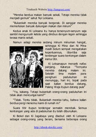 Tiraikasih Website http://kangzusi.com/
http://ebook-dewikz.com/
“Mereka berdua makan banyak sekali. Tetapi mereka tidak
menjadi gemuk” sahut Nyi Leksana.
“Bukankah mereka banyak bergerak. Di sanggar mereka
memerlukan banyak dukungan makan dan minum”
Kedua anak Ki Leksana itu hanya tersenyum-senyum saja
sambil mengunyah ketela yang direbus dengan legen sehingga
terasa manis sekali.
Namun selagi mereka sedang minum minuman hangat,
sehingga Ki Mina dan Ni Mina
masih belum sempat mengatakan
keperluannya, tiba-tiba saja
terdengar suara kentongan dalam
irama titir.
Ki Leksanapun menarik nafas
panjang. Katanya “Ternyata
mereka datang malam ini.
Setelah lima malam para
penghuni padukuhan ini
menunggu, hari ini, tepat pada
saat kalian berdua datang,
Palang Waja itupun datang pula”
“Ya, kakang. Tetapi bukankah orang-orang padukuhan ini
tidak akan mencurigai kami?”
“Tidak. Tentu tidak. Bukankah mereka tahu, bahwa kalian
berdua pergi menemui kami di rumah ini”
Suara titir itupun terdengar semakin merebak. Semua
kentongan yang ada di padukuhan itu telah dibunyikan.
Ki Bekel dan Ki Jagabaya yang disebut oleh Ki Leksana
sebagai orang-orang yang berani, bersama beberapa orang
 