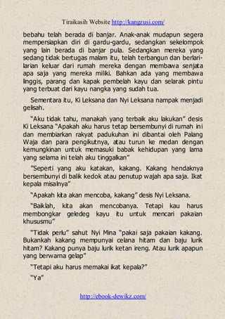 Tiraikasih Website http://kangzusi.com/
http://ebook-dewikz.com/
bebahu telah berada di banjar. Anak-anak mudapun segera
mempersiapkan diri di gardu-gardu, sedangkan sekelompok
yang lain berada di banjar pula. Sedangkan mereka yang
sedang tidak bertugas malam itu, telah terbangun dan berlari-
larian keluar dari rumah mereka dengan membawa senjata
apa saja yang mereka miliki. Bahkan ada yang membawa
linggis, parang dan kapak pembelah kayu dan selarak pintu
yang terbuat dari kayu nangka yang sudah tua.
Sementara itu, Ki Leksana dan Nyi Leksana nampak menjadi
gelisah.
“Aku tidak tahu, manakah yang terbaik aku lakukan” desis
Ki Leksana “Apakah aku harus tetap bersembunyi di rumah ini
dan membiarkan rakyat padukuhan ini dibantai oleh Palang
Waja dan para pengikutnya, atau turun ke medan dengan
kemungkinan untuk memasuki babak kehidupan yang lama
yang selama ini telah aku tinggalkan”
”Seperti yang aku katakan, kakang. Kakang hendaknya
bersembunyi di balik kedok atau penutup wajah apa saja. Ikat
kepala misalnya”
“Apakah kita akan mencoba, kakang” desis Nyi Leksana.
“Baiklah, kita akan mencobanya. Tetapi kau harus
membongkar geledeg kayu itu untuk mencari pakaian
khususmu”
“Tidak perlu” sahut Nyi Mina “pakai saja pakaian kakang.
Bukankah kakang mempunyai celana hitam dan baju lurik
hitam? Kakang punya baju lurik ketan ireng. Atau lurik apapun
yang berwarna gelap”
“Tetapi aku harus memakai ikat kepala?”
“Ya”
 