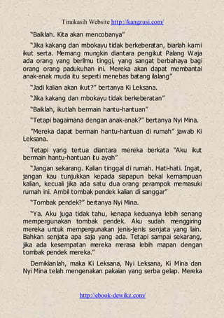 Tiraikasih Website http://kangzusi.com/
http://ebook-dewikz.com/
“Baiklah. Kita akan mencobanya”
“Jika kakang dan mbokayu tidak berkeberatan, biarlah kami
ikut serta. Memang mungkin diantara pengikut Palang Waja
ada orang yang berilmu tinggi, yang sangat berbahaya bagi
orang orang padukuhan ini. Mereka akan dapat membantai
anak-anak muda itu seperti menebas batang ilalang”
“Jadi kalian akan ikut?” bertanya Ki Leksana.
“Jika kakang dan mbokayu tidak berkeberatan”
“Baiklah, ikutlah bermain hantu-hantuan”
“Tetapi bagaimana dengan anak-anak?” bertanya Nyi Mina.
”Mereka dapat bermain hantu-hantuan di rumah” jawab Ki
Leksana.
Tetapi yang tertua diantara mereka berkata “Aku ikut
bermain hantu-hantuan itu ayah”
“Jangan sekarang. Kalian tinggal di rumah. Hati-hati. Ingat,
jangan kau tunjukkan kepada siapapun bekal kemampuan
kalian, kecuali jika ada satu dua orang perampok memasuki
rumah ini. Ambil tombak pendek kalian di sanggar”
“Tombak pendek?” bertanya Nyi Mina.
“Ya. Aku juga tidak tahu, kenapa keduanya lebih senang
mempergunakan tombak pendek. Aku sudah menggiring
mereka untuk mempergunakan jenis-jenis senjata yang lain.
Bahkan senjata apa saja yang ada. Tetapi sampai sekarang,
jika ada kesempatan mereka merasa lebih mapan dengan
tombak pendek mereka.”
Demikianlah, maka Ki Leksana, Nyi Leksana, Ki Mina dan
Nyi Mina telah mengenakan pakaian yang serba gelap. Mereka
 