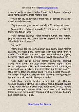 Tiraikasih Website http://kangzusi.com/
http://ebook-dewikz.com/
menutup wajah-wajah mereka dengan ikat kepala, sehingga
yang nampak hanya mata mereka saja.
“Ayah dan ibu benar-benar mirip hantu” berkata anak-anak
mereka sambil tertawa.
“Bagaimana dengan paman dan bibimu?” bertanya ibunya.
Anak-anak itu tidak menjawab. Tetapi mereka masih saja
tertawa tertahan-tahan.
“Nah” berkata ayahnya “kalian tunggui rumah. Hati-hatilah,
jangan kemana-mana. Dalam keadaan seperti ini akan mudah
sekali terjadi salah paham”
“Ya, ayah”
“Kami, ayah dan ibu serta paman dan bibimu akan melihat
suasana. Jika tidak perlu, kami tidak akan ikut serta turun ke
medan. Tetapi kami tidak akan dapat membiarkan orang yang
bernama Palang Waja itu membantai rakyat padukuhan ini”
“Baik, ayah” jawab mereka hampir berbareng. Keempat
orang yang sudah menutup wajah mereka itupun segera
keluar dari pintu butulan. Anak-anak Ki Leksana itupun segera
menyelarak pintu butulan itu. Sementara itu Ki Mina dan Nyi
Mina hanya dapat mengelus dada. Mereka melihat anak-anak
itu dengan bangga. Apalagi setelah keduanya menggenggam
landean tombak pendek di tangan mereka.
Sedangkan mereka berdua selama ini tidak dikurniai
seorang anakpun. Namun merekapun segera teringat kepada
Tatag. Mereka sudah menganggap Tatag sebagai cucu mereka
sendiri. Meskipun mereka tidak mempunyai anak kandang,
tetapi mereka menemukan seorang anak perempuan, Tanjung
dan seorang cucu, Tatag.
 