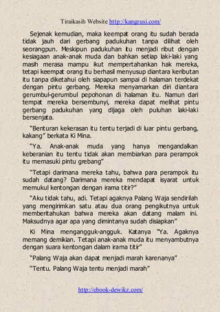 Tiraikasih Website http://kangzusi.com/
http://ebook-dewikz.com/
Sejenak kemudian, maka keempat orang itu sudah berada
tidak jauh dari gerbang padukuhan tanpa dilihat oleh
seorangpun. Meskipun padukuhan itu menjadi ribut dengan
kesiagaan anak-anak muda dan bahkan setiap laki-laki yang
masih merasa mampu ikut mempertahankan hak mereka,
tetapi keempat orang itu berhasil menyusup diantara keributan
itu tanpa diketahui oleh siapapun sampai di halaman terdekat
dengan pintu gerbang. Mereka menyamarkan diri diantara
gerumbul-gerumbul pepohonan di halaman itu. Namun dari
tempat mereka bersembunyi, mereka dapat melihat pintu
gerbang padukuhan yang dijaga oleh puluhan laki-laki
bersenjata.
“Benturan kekerasan itu tentu terjadi di luar pintu gerbang,
kakang” berkata Ki Mina.
“Ya. Anak-anak muda yang hanya mengandalkan
keberanian itu tentu tidak akan membiarkan para perampok
itu memasuki pintu grebang”
“Tetapi darimana mereka tahu, bahwa para perampok itu
sudah datang? Darimana mereka mendapat isyarat untuk
memukul kentongan dengan irama titir?”
“Aku tidak tahu, adi. Tetapi agaknya Palang Waja sendirilah
yang mengirimkan satu atau dua orang pengikutnya untuk
memberitahukan bahwa mereka akan datang malam ini.
Maksudnya agar apa yang dimintanya sudah disiapkan”
Ki Mina mengangguk-angguk. Katanya “Ya. Agaknya
memang demikian. Tetapi anak-anak muda itu menyambutnya
dengan suara kentongan dalam irama titir”
“Palang Waja akan dapat menjadi marah karenanya”
“Tentu. Palang Waja tentu menjadi marah”
 