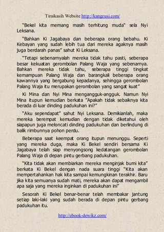 Tiraikasih Website http://kangzusi.com/
http://ebook-dewikz.com/
“Bekel kita memang masih terhitung muda“ sela Nyi
Leksana.
“Bahkan Ki Jagabaya dan beberapa orang bebahu. Ki
Kebayan yang sudah lebih tua dari mereka agaknya masih
juga berdarah panas” sahut Ki Leksana.
“Tetapi sebenarnyalah mereka tidak tahu pasti, seberapa
besar kekuatan gerombolan Palang Waja yang sebenarnya.
Bahkan mereka tidak tahu, seberapa tinggi tingkat
kemampuan Palang Waja dan barangkali beberapa orang
kawannya yang bergabung kepadanya, sehingga gerombolan
Palang Waja itu merupakan gerombolan yang sangat kuat”
Ki Mina dan Nyi Mina mengangguk-angguk. Namun Nyi
Mina itupun kemudian berkata ”Apakah tidak sebaiknya kita
berada di luar dinding padukuhan ini?”
“Aku sependapat” sahut Nyi Leksana. Demikianlah, maka
mereka berempat kemudian dengan tidak diketahui oleh
siapapun juga meloncati dinding padukuhan dan berlindung di
balik rimbunnya pohon perdu.
Beberapa saat keempat orang itupun menunggu. Seperti
yang mereka duga, maka Ki Bekel sendiri bersama Ki
Jagabaya telah siap menyongsong kedatangan gerombolan
Palang Waja di depan pintu gerbang padukuhan.
“Kita tidak akan membiarkan mereka menginjak bumi kita”
berkata Ki Bekel dengan nada suara tinggi “Kita akan
mempertahankan hak kita sampai kemungkinan terakhir. Baru
jika kita semuanya sudah mati, mereka akan dapat mengambil
apa saja yang mereka inginkan di padukuhan ini”
Sesorah Ki Bekel benar-benar telah membakar jantung
setiap laki-laki yang sudah berada di depan pintu gerbang
padukuhan itu.
 