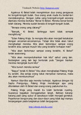 Tiraikasih Website http://kangzusi.com/
http://ebook-dewikz.com/
Agaknya Ki Bekel telah mengirimkan dua orang pengawas
ke tengah-tengah bulak. Dua orang anak muda itu berlari-lari
mendatanginya. Dengan nafas yang terengah-engah seorang
diantara mereka berkata “Benar Ki Bekel. Mereka benar-benar
telah datang. Mereka sudah berada di tengah-tengah bulak.
“Berapa orang yang datang?”
“Banyak, Ki Bekel. Sehingga kami tidak sempat
menghitung”
“Edan Palang Waja. Ia mengira kita akan menjadi ketakutan
dengan ancaman-ancamannya. Tetapi kita tidak akan takut
menghadapi mereka. Kita akan bertempur sampai orang
terakhir atau sampai musuh kita yang terakhir terkapar mati”
“Kita akan bertempur sampai orang terakhir, Ki Bekel”
teriak seseorang.
“Kita akan mempertahankan hak kita” sahut yang lain.
Sedangkan yang lain lagi berteriak pula “Jangan biarkan
mereka menginjak bumi kita”
“Kita bunuh mereka semua”
“Bagus” teriak Ki Bekel “Aku akan menghadapi Palang Waja
itu sendiri. Jika setiap orang takut menyebut namanya, maka
aku akan membunuhnya”
Namun tiba-tiba saja mereka terkejut. Agaknya dengan Aji
Sapta Prangungu, Palang Waja mendengar apa yang
diteriakkan oleh Ki Bekel dan orang-orang padukuhan itu.
Palang Waja yang marah itu telah berteriak nyaring.
Suaranya bagaikan menggetarkan langit. Bahkan batang-
batang padi yang subur di sawahpun telah menjadi gemetar.
Pepohonan berguncang dan daun-daun yang tidak lagi mampu
berpegangan pada tangkainya telah berguguran.
 