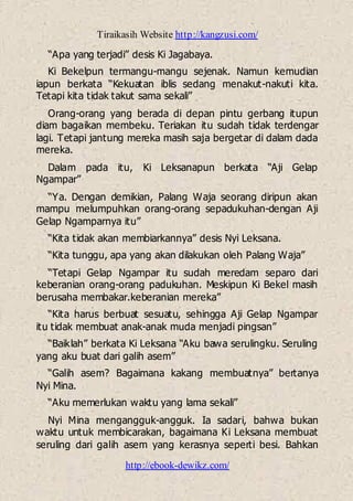 Tiraikasih Website http://kangzusi.com/
http://ebook-dewikz.com/
“Apa yang terjadi” desis Ki Jagabaya.
Ki Bekelpun termangu-mangu sejenak. Namun kemudian
iapun berkata “Kekuatan iblis sedang menakut-nakuti kita.
Tetapi kita tidak takut sama sekali”
Orang-orang yang berada di depan pintu gerbang itupun
diam bagaikan membeku. Teriakan itu sudah tidak terdengar
lagi. Tetapi jantung mereka masih saja bergetar di dalam dada
mereka.
Dalam pada itu, Ki Leksanapun berkata “Aji Gelap
Ngampar”
“Ya. Dengan demikian, Palang Waja seorang diripun akan
mampu melumpuhkan orang-orang sepadukuhan-dengan Aji
Gelap Ngamparnya itu”
“Kita tidak akan membiarkannya” desis Nyi Leksana.
“Kita tunggu, apa yang akan dilakukan oleh Palang Waja”
“Tetapi Gelap Ngampar itu sudah meredam separo dari
keberanian orang-orang padukuhan. Meskipun Ki Bekel masih
berusaha membakar.keberanian mereka”
“Kita harus berbuat sesuatu, sehingga Aji Gelap Ngampar
itu tidak membuat anak-anak muda menjadi pingsan”
“Baiklah” berkata Ki Leksana “Aku bawa serulingku. Seruling
yang aku buat dari galih asem”
“Galih asem? Bagaimana kakang membuatnya” bertanya
Nyi Mina.
“Aku memerlukan waktu yang lama sekali”
Nyi Mina mengangguk-angguk. Ia sadari, bahwa bukan
waktu untuk membicarakan, bagaimana Ki Leksana membuat
seruling dari galih asem yang kerasnya seperti besi. Bahkan
 