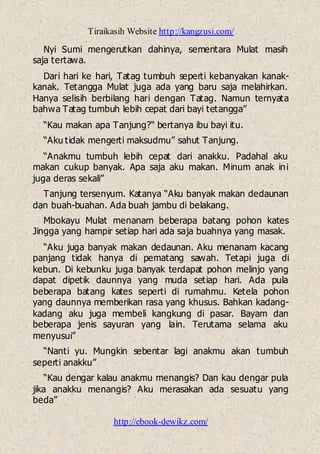 Tiraikasih Website http://kangzusi.com/
http://ebook-dewikz.com/
Nyi Sumi mengerutkan dahinya, sementara Mulat masih
saja tertawa.
Dari hari ke hari, Tatag tumbuh seperti kebanyakan kanak-
kanak. Tetangga Mulat juga ada yang baru saja melahirkan.
Hanya selisih berbilang hari dengan Tatag. Namun ternyata
bahwa Tatag tumbuh lebih cepat dari bayi tetangga”
“Kau makan apa Tanjung?“ bertanya ibu bayi itu.
“Aku tidak mengerti maksudmu” sahut Tanjung.
“Anakmu tumbuh lebih cepat dari anakku. Padahal aku
makan cukup banyak. Apa saja aku makan. Minum anak ini
juga deras sekali”
Tanjung tersenyum. Katanya “Aku banyak makan dedaunan
dan buah-buahan. Ada buah jambu di belakang.
Mbokayu Mulat menanam beberapa batang pohon kates
Jingga yang hampir setiap hari ada saja buahnya yang masak.
“Aku juga banyak makan dedaunan. Aku menanam kacang
panjang tidak hanya di pematang sawah. Tetapi juga di
kebun. Di kebunku juga banyak terdapat pohon melinjo yang
dapat dipetik daunnya yang muda setiap hari. Ada pula
beberapa batang kates seperti di rumahmu. Ketela pohon
yang daunnya memberikan rasa yang khusus. Bahkan kadang-
kadang aku juga membeli kangkung di pasar. Bayam dan
beberapa jenis sayuran yang lain. Terutama selama aku
menyusui”
“Nanti yu. Mungkin sebentar lagi anakmu akan tumbuh
seperti anakku”
“Kau dengar kalau anakmu menangis? Dan kau dengar pula
jika anakku menangis? Aku merasakan ada sesuatu yang
beda”
 