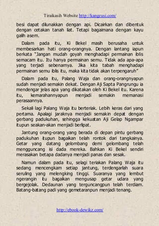 Tiraikasih Website http://kangzusi.com/
http://ebook-dewikz.com/
besi dapat dilunakkan dengan api. Dicairkan dan dibentuk
dengan cetakan tanah liat. Tetapi bagaimana dengan kayu
galih asem.
Dalam pada itu, Ki Bekel masih berusaha untuk
membesarkan hati orang-orangnya. Dengan lantang iapun
berkata “Jangan mudah goyah menghadapi permainan iblis
semacam itu. Itu hanya permainan semu. Tidak ada apa-apa
yang terjadi sebenarnya. Jika kita tabah menghadapi
permainan semu iblis itu, maka kita tidak akan terpengaruh”
Dalam pada itu, Palang Waja dan orang-orangnyapun
sudah menjadi semakin dekat. Dengan Aji Sapta Pangrungu ia
mendengar jelas apa yang dikatakan oleh Ki Bekel itu. Karena
itu, kemarahannyapun menjadi semakin memanasi
perasaannya.
Sekali lagi Palang Waja itu berteriak. Lebih keras dari yang
pertama. Apalagi jaraknya menjadi semakin depat dengan
gerbang padukuhan, sehingga kekuatan Aji Gelap Ngampar
itupun seakan-akan menjadi berlipat.
Jantung orang-orang yang berada di depan pintu gerbang
padukuhan itupun bagaikan telah rontok dari tangkainya.
Getar yang datang gelombang demi gelombang telah
mengguncang isi dada mereka. Bahkan Ki Bekel sendiri
merasakan betapa dadanya menjadi panas dan sesak.
Namun dalam pada itu, selagi teriakan Palang Waja itu
sedang mencengkam setiap jantung, terdengarlah suara
seruling yang melengking tinggi. Suaranya yang lembut
ngerangin itu bagaikan mengusap getar udara yang
bergejolak. Dedaunan yang terguncangpun telah terdiam.
Batang-batang padi yang gemetaranpun menjadi tenang.
 