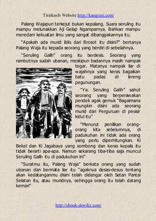 Tiraikasih Website http://kangzusi.com/
http://ebook-dewikz.com/
Palang Wajapun terkejut bukan kepalang. Suara seruling itu
mampu melunakkan Aji Gelap Ngamparnya. Bahkan mampu
meredam kekuatan ilmu yang sangat dibanggakannya itu.
“Apakah ada murid iblis dari Brosot itu disini?“ bertanya
Palang Waja itu kepada seorang yang berdiri di sebelahnya.
“Seruling Galih“ orang itu berdesis. Seorang yang
rambutnya sudah ubanan, meskipun badannya masih nampak
tegar. Matanya nampak liar di
wajahnya yang keras bagaikan
batu padas di lereng
pegunungan.
“Ya. Seruling Galih” sahut
seorang yang berperawakan
pendek agak gemuk “Bagaimana
mungkin disini ada seorang
murid dari Perguruan di pesisir
kidul itu”
“Menurut penilikan orang-
orang kita sebelumnya, di
padukuhan ini tidak ada orang
yang perlu diperhitungkan. Ki
Bekel dan Ki Jagabaya yang sombong dan keras kepala itu
tidak berarti apa-apa. Namun sekarang tiba-tiba saja muncul
Seruling Galih itu di padukuhan ini”
“Suratmu itu, Palang Waja” berkata orang yang sudah
ubanan dan bermata liar itu “agaknya desas-desus tentang
akan kedatanganmu disini telah didengar oleh Setan Pantai
Selatan itu, atau muridnya, sehingga orang itu telah datang
kemari”
 