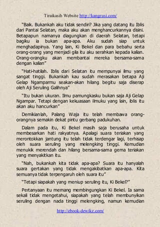 Tiraikasih Website http://kangzusi.com/
http://ebook-dewikz.com/
“Baik. Bukankah aku tidak sendiri? Jika yang datang itu Iblis
dari Pantai Selatan, maka aku akan menghancurkannya disini.
Betapapun namanya diagungkan di daerah Selatan, tetapi
bagiku ia bukan apa-apa. Aku sudah siap untuk
menghadapinya. Yang lain, Ki Bekel dan para bebahu serta
orang-orang yang menjadi gila itu aku serahkan kepada kalian.
Orang-orangku akan membantai mereka bersama-sama
dengan kalian”
“Hati-hatilah. Iblis dari Selatan itu mempunyai ilmu yang
sangat tinggi. Bukankah kau sudah merasakan betapa Aji
Gelap Ngamparmu seakan-akan hilang begitu saja diserap
oleh Aji Seruling Galihnya”
“Itu bukan ukuran. Ilmu pamungkasku bukan saja Aji Gelap
Ngampar. Tetapi dengan kekuasaan ilmuku yang lain, iblis itu
akan aku hancurkan”
Demikianlah, Palang Waja itu telah membawa orang-
orangnya semakin dekat pintu gerbang padukuhan.
Dalam pada itu, Ki Bekel masih saja berusaha untuk
membesarkan hati rakyatnya. Apalagi suara teriakan yang
merontokkan jantung itu telah tidak terdengar lagi, terhisap
oleh suara seruling yang melengking tinggi. Kemudian
menukik merendah dan hilang bersama-sama gema teriakan
yang menyakitkan itu.
“Nah, bukankah kita tidak apa-apa? Suara itu hanyalah
suara gertakan yang tidak mengakibatkan apa-apa. Kita
semuanya tidak terpengaruh oleh suara itu”
“Tetapi siapakah yang meniup seruling itu, Ki Bekel?”
Pertanyaan itu memang membingungkan Ki Bekel. Ia sama
sekali tidak mengetahui, siapakah yang telah membunyikan
seruling dengan nada tinggi melengking, namun kemudian
 