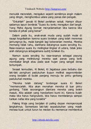 Tiraikasih Website http://kangzusi.com/
http://ebook-dewikz.com/
menukik merendah, mengalun seperti semilirnya angin malam
yang dingin, menghembus udara yang panas dan pengab.
“Entahlah” jawab Ki Bekel perlahan sekali. Hampir diluar
sadarnya iapun berdesis “Suara itu tentu mengalun dari langit.
Yang Maha Agung berniat menyelamatkan kita karena kita
berada di pihak yang benar”
Dalam pada itu, anak-anak muda yang sudah mulai di
rayapi kegelisahan karena suara teriakan yang telah meremas
jantungnya itu, mulai bangkit lagi keberanian mereka. Mereka
memang tidak tahu, darimana datangnya suara seruling itu.
Rasa-rasanya suara itu melingkar-lingkar di udara, tidak jelas
arah datangnya sebagaimana sudrij teriakan itu.
Namun suara seruling itu rasa-rasanya sebagai payung
agung yang melindungi mereka saat panas yang terik
membakar langit atau pada saat hujan yang sangat deras
tertumpah.
Sesaat kemudian, Ki Bekel, Ki Jagabaya para bebahu dan
laki-laki penghuni padukuhan itupun melihat segerombolan
orang berjalan di bulak panjang menuju ke pintu gerbang
padukuhan mereka.
“Mereka telah datang” terdengar suara Ki Bekel
“memencarlah. Kita akan menahan mereka di luar pintu
gerbang. Tidak seorangpun diantara mereka yang boleh
masuk. Kita adalah yang handarbeni bumi ini. Karena itulah
maka kita harus hangrukebi, kita harus membelanya sampai
tarikan nafas kita yang terakhir”
Palang Waja yang berjalan di paling depan mempercepat
langkahnya. Sementara laki-laki sepadukuhan yang masih
merasa kuat untuk turun ke medan itu memencar membentuk
 