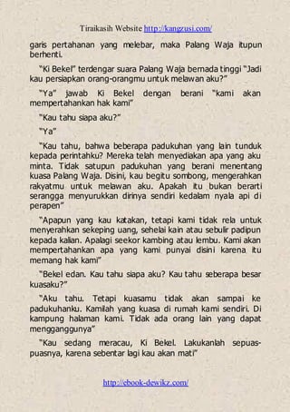 Tiraikasih Website http://kangzusi.com/
http://ebook-dewikz.com/
garis pertahanan yang melebar, maka Palang Waja itupun
berhenti.
“Ki Bekel” terdengar suara Palang Waja bernada tinggi “Jadi
kau persiapkan orang-orangmu untuk melawan aku?”
“Ya” jawab Ki Bekel dengan berani “kami akan
mempertahankan hak kami”
“Kau tahu siapa aku?”
“Ya”
“Kau tahu, bahwa beberapa padukuhan yang lain tunduk
kepada perintahku? Mereka telah menyediakan apa yang aku
minta. Tidak satupun padukuhan yang berani menentang
kuasa Palang Waja. Disini, kau begitu sombong, mengerahkan
rakyatmu untuk melawan aku. Apakah itu bukan berarti
serangga menyurukkan dirinya sendiri kedalam nyala api di
perapen”
“Apapun yang kau katakan, tetapi kami tidak rela untuk
menyerahkan sekeping uang, sehelai kain atau sebulir padipun
kepada kalian. Apalagi seekor kambing atau lembu. Kami akan
mempertahankan apa yang kami punyai disini karena itu
memang hak kami”
“Bekel edan. Kau tahu siapa aku? Kau tahu seberapa besar
kuasaku?”
“Aku tahu. Tetapi kuasamu tidak akan sampai ke
padukuhanku. Kamilah yang kuasa di rumah kami sendiri. Di
kampung halaman kami. Tidak ada orang lain yang dapat
mengganggunya”
“Kau sedang meracau, Ki Bekel. Lakukanlah sepuas-
puasnya, karena sebentar lagi kau akan mati”
 