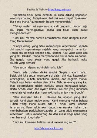 Tiraikasih Website http://kangzusi.com/
http://ebook-dewikz.com/
“Kematian tidak perlu ditakuti. Ia akan datang kapanpun
waktunya datang. Tetapi maut itu tidak akan dapat dipaksakan
jika Yang Maha Agung masih belum menghendaki”
“Tetapi malam ini nyawamu ada di tanganku. Kapan saja
aku ingin merenggutnya, maka kau tidak akan dapat
menghindarinya”
“Jadi kau merasa bahwa kesaktianmu sama dengan Tuhan
Yang Maha Kuasa“
“Hanya orang yang tidak mempunyai kepercayaan kepada
diri sendiri sepenuhnya sajalah yang menyebut nama itu.
Tetapi aku percaya kepada diriku sendiri. Aku yakin akan apa
yang aku lakukan tanpa menyandarkan diri kepada sia-papun.
Jika gagal, maka akulah yang gagal. Jika berhasil, maka
akulah yang berhasil”
“Kau sudah dipengaruhi oleh nafsu iblis”
“Nafsu ada didalam diriku sendiri. Segala macam nafsu.
Sejak lahir kita sudah membawa di dalam diri kita, ketamakan,
kedengkian, iri hati, kenistaan, marah, dan angkara murka.
Tetapi juga belas kasihan dan cinta. Nah, sekarang yang kau
lihat dipermukaan adalah nafsuku untuk menguasai kalian.
Harta benda kalian dan nyawa kalian. Jika ada yang mencoba
menghalangi, maka akan terungkit nafsu untuk membunuh”
“Kau sendirilah iblis itu . Karena itu, apapun yang akan
terjadi, kami akan melawanmu. Kami memang yakin bahwa
Tuhan Yang Maha Kuasa ada di pihak kami, apapun
lamarannya. Kami yakin akan dapat memusnakan kalian dan
membebaskan padukuhan-padukuhan yang tidak mempunyai
keberanian untuk menentang itu dari kuasa kegelapan yang
membayangi hidup kalian”
“Jadi kau keraskan hatimu untuk menentang aku?”
 