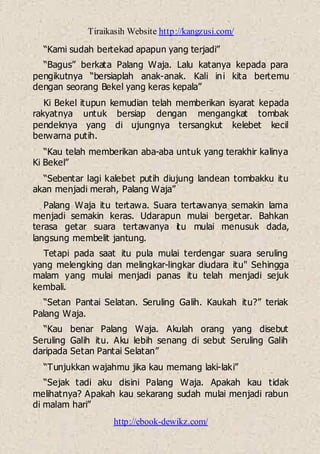 Tiraikasih Website http://kangzusi.com/
http://ebook-dewikz.com/
“Kami sudah bertekad apapun yang terjadi”
“Bagus” berkata Palang Waja. Lalu katanya kepada para
pengikutnya “bersiaplah anak-anak. Kali ini kita bertemu
dengan seorang Bekel yang keras kepala”
Ki Bekel itupun kemudian telah memberikan isyarat kepada
rakyatnya untuk bersiap dengan mengangkat tombak
pendeknya yang di ujungnya tersangkut kelebet kecil
berwarna putih.
“Kau telah memberikan aba-aba untuk yang terakhir kalinya
Ki Bekel”
“Sebentar lagi kalebet putih diujung landean tombakku itu
akan menjadi merah, Palang Waja”
Palang Waja itu tertawa. Suara tertawanya semakin lama
menjadi semakin keras. Udarapun mulai bergetar. Bahkan
terasa getar suara tertawanya itu mulai menusuk dada,
langsung membelit jantung.
Tetapi pada saat itu pula mulai terdengar suara seruling
yang melengking dan melingkar-lingkar diudara itu" Sehingga
malam yang mulai menjadi panas itu telah menjadi sejuk
kembali.
“Setan Pantai Selatan. Seruling Galih. Kaukah itu?” teriak
Palang Waja.
“Kau benar Palang Waja. Akulah orang yang disebut
Seruling Galih itu. Aku lebih senang di sebut Seruling Galih
daripada Setan Pantai Selatan”
“Tunjukkan wajahmu jika kau memang laki-laki”
“Sejak tadi aku disini Palang Waja. Apakah kau tidak
melihatnya? Apakah kau sekarang sudah mulai menjadi rabun
di malam hari”
 