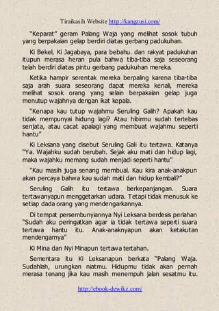 Tiraikasih Website http://kangzusi.com/
http://ebook-dewikz.com/
“Keparat” geram Palang Waja yang melihat sosok tubuh
yang berpakaian gelap berdiri diatas gerbang padukuhan.
Ki Bekel, Ki Jagabaya, para bebahu. dan rakyat padukuhan
itupun merasa heran pula bahwa tiba-tiba saja seseorang
telah berdiri diatas pintu gerbang padukuhan mereka.
Ketika hampir serentak mereka berpaling karena tiba-tiba
saja arah suara seseorang dapat mereka kenali, mereka
melihat sosok orang yang selain berpakaian gelap juga
menutup wajahnya dengan ikat kepala.
“Kenapa kau tutup wajahmu Seruling Galih? Apakah kau
tidak mempunyai hidung lagi? Atau hibirmu sudah tertebas
senjata, atau cacat apalagi yang membuat wajahmu seperti
hantu”
Ki Leksana yang disebut Seruling Gali itu tertawa. Katanya
“Ya. Wajahku sudah berubah. Sejak aku mati dan hidup lagi,
maka wajahku memang sudah menjadi seperti hantu”
“Kau masih juga senang membual. Kau kira anak-anakpun
akan percaya bahwa kau sudah mati dan hidup kembali?”
Seruling Galih itu tertawa berkepanjangan. Suara
tertawanyapun menggetarkan udara. Tetapi tidak menusuk ke
setiap dada orang yang mendengarkannya.
Di tempat persembunyiannya Nyi Leksana berdesis perlahan
“Sudah aku peringatkan agar ia tidak tertawa seperti suara
tertawa hantu itu. Anak-anaknyapun akan ketakutan
mendengarnya”
Ki Mina dan Nyi Minapun tertawa tertahan.
Sementara itu Ki Leksanapun berkata “Palang Waja.
Sudahlah, urungkan niatmu. Hidupmu tidak akan pernah
merasa tenang jika kau masih menempuh jalan sesatmu itu.
 