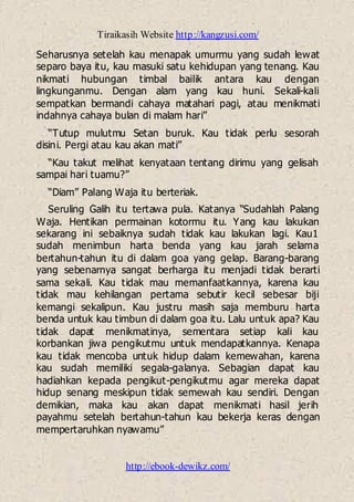 Tiraikasih Website http://kangzusi.com/
http://ebook-dewikz.com/
Seharusnya setelah kau menapak umurmu yang sudah lewat
separo baya itu, kau masuki satu kehidupan yang tenang. Kau
nikmati hubungan timbal bailik antara kau dengan
lingkunganmu. Dengan alam yang kau huni. Sekali-kali
sempatkan bermandi cahaya matahari pagi, atau menikmati
indahnya cahaya bulan di malam hari”
“Tutup mulutmu Setan buruk. Kau tidak perlu sesorah
disini. Pergi atau kau akan mati”
“Kau takut melihat kenyataan tentang dirimu yang gelisah
sampai hari tuamu?”
“Diam” Palang Waja itu berteriak.
Seruling Galih itu tertawa pula. Katanya “Sudahlah Palang
Waja. Hentikan permainan kotormu itu. Yang kau lakukan
sekarang ini sebaiknya sudah tidak kau lakukan lagi. Kau1
sudah menimbun harta benda yang kau jarah selama
bertahun-tahun itu di dalam goa yang gelap. Barang-barang
yang sebenarnya sangat berharga itu menjadi tidak berarti
sama sekali. Kau tidak mau memanfaatkannya, karena kau
tidak mau kehilangan pertama sebutir kecil sebesar biji
kemangi sekalipun. Kau justru masih saja memburu harta
benda untuk kau timbun di dalam goa itu. Lalu untuk apa? Kau
tidak dapat menikmatinya, sementara setiap kali kau
korbankan jiwa pengikutmu untuk mendapatkannya. Kenapa
kau tidak mencoba untuk hidup dalam kemewahan, karena
kau sudah memiliki segala-galanya. Sebagian dapat kau
hadiahkan kepada pengikut-pengikutmu agar mereka dapat
hidup senang meskipun tidak semewah kau sendiri. Dengan
demikian, maka kau akan dapat menikmati hasil jerih
payahmu setelah bertahun-tahun kau bekerja keras dengan
mempertaruhkan nyawamu”
 