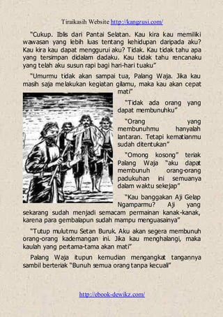 Tiraikasih Website http://kangzusi.com/
http://ebook-dewikz.com/
“Cukup. Iblis dari Pantai Selatan. Kau kira kau memiliki
wawasan yang lebih luas tentang kehidupan daripada aku?
Kau kira kau dapat menggurui aku? Tidak. Kau tidak tahu apa
yang tersimpan didalam dadaku. Kau tidak tahu rencanaku
yang telah aku susun rapi bagi hari-hari tuaku”
“Umurmu tidak akan sampai tua, Palang Waja. Jika kau
masih saja melakukan kegiatan gilamu, maka kau akan cepat
mati”
“Tidak ada orang yang
dapat membunuhku”
“Orang yang
membunuhmu hanyalah
lantaran. Tetapi kematianmu
sudah ditentukan”
“Omong kosong” teriak
Palang Waja “aku dapat
membunuh orang-orang
padukuhan ini semuanya
dalam waktu sekejap”
“Kau banggakan Aji Gelap
Ngamparmu? Aji yang
sekarang sudah menjadi semacam permainan kanak-kanak,
karena para gembalapun sudah mampu menguasainya”
“Tutup mulutmu Setan Buruk. Aku akan segera membunuh
orang-orang kademangan ini. Jika kau menghalangi, maka
kaulah yang pertama-tama akan mati”
Palang Waja itupun kemudian mengangkat tangannya
sambil berteriak “Bunuh semua orang tanpa kecuali”
 