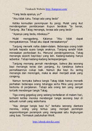 Tiraikasih Website http://kangzusi.com/
http://ebook-dewikz.com/
“Yang beda apanya, yu?“
“Aku tidak tahu. Tetapi ada yang beda”
Ketika kemudian perempuan itu pergi, Mulat yang ikut
mendengarkan pembicaraan itupun berdesis “Ia benar,
Tanjung. Jika Tatag menangis, terasa ada yang beda”
“Apanya yang beda, mbokayu?“
Mulat menggeleng. Katanya “Aku tidak dapat
mengatakannya. Tetapi aku dapat merasakannya”
Tanjung menarik nafas dalam-dalam. Beberapa orang telah
tertarik kepada suara tangis anaknya. Tanjung sendiri tidak
merasakan perbedaan itu. Menurut pendengarannya, Tatag
menangis seperti bayi-bayi yang lain. Kadang-kadang hanya
sebentar. Tetapi kadang-kadang berkepanjangan.
Tanjung memang pernah mendengar, bahwa jika seorang
bayi menangis keras dan panjang, itu tandanya bahwa
pernafasannya cukup baik. Namun jika bayi itu sering
menangis dan merengek, maka ia akan menjadi anak yang
cengeng.
Namun ternyata bahwa tangis Tatag tidak hanya menarik
perhatian beberapa orang tetangga serta Mina yang pernah
bertemu di perjalanan. Tetapi ada orang lain yang sangat
tertarik mendengar tangis Tatag.
Tiga orang gegedug yang sedang berkeliaran di malam hari,
terhenti ketika mereka mendengar tangis seorang bayi di
sebuah rumah yang sederhana.
“Kau dengar tangis bayi itu” berkata seorang diantara
mereka, orang yang tertua yang menjadi pemimpin
segerombongan perampok yang menguasai satu lingkungan
yang luas. Termasuk padukuhan Werit.
 