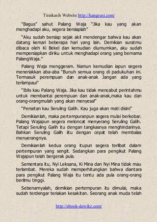 Tiraikasih Website http://kangzusi.com/
http://ebook-dewikz.com/
“Bagus” sahut Palang Waja “Jika kau yang akan
menghadapi aku, segera bersiaplah”
“Aku sudah bersiap sejak akil mendengar bahwa kau akan
datang kemari beberapa hari yang lain. Demikian suratmu
dibaca oleh Ki Bekel dan kemudian diumumkan, aku sudah
mempersiapkan diriku untuk menghadapi orang yang bernama
PalangWaja.”
Palang Waja menggeram. Namun kemudian iapun segera
meneriakkan aba-aba “Bunuh semua orang di padukuhan ini.
Termasuk perempuan dan anak-anak Jangan ada yang
terlampaui”
“Iblis kau Palang Waja. Jika kau tidak mencabut perintahmu
untuk membantai perempuan dan anak-anak,maka kau dan
orang-orangmulah yang akan menyesal”
“Persetan kau Seruling Galih. Kau juga akan mati disini”
Demikianlah, maka pertempuranpun segera mulai berkobar.
Palang Wajapun segera meloncat menyerang Seruling Galih.
Tetapi Seruling Galih itu dengan tangkasnya menghindarinya.
Bahkan Seruling Galih iitu dengan cepat telah membalas
menyerangnya.
Demikianlah kedua orang itupun segera terlibat dalam
pertempuran yang sengit. Sedangkan para pengikut Palang
Wajapun telah bergerak pula.
Sementara itu, Nyi Leksana, Ki Mina dan Nyi Mina tidak mau
terlambat. Mereka sudah memperhitungkan bahwa diantara
para pengikut Palang Waja itu tentu ada pula orang-orang
berilmu tinggi.
Sebenarnyalah, demikian pertempuran itu dimulai, maka
sudah terdengar teriakan kesakitan. Seorang anak muda telah
 