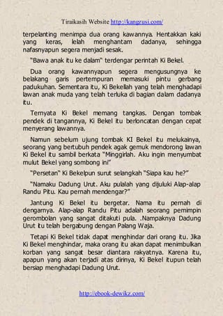 Tiraikasih Website http://kangzusi.com/
http://ebook-dewikz.com/
terpelanting menimpa dua orang kawannya. Hentakkan kaki
yang keras, lelah menghantam dadanya, sehingga
nafasnyapun segera menjadi sesak.
“Bawa anak itu ke dalam“ terdengar perintah Ki Bekel.
Dua orang kawannyapun segera mengusungnya ke
belakang garis pertempuran memasuki pintu gerbang
padukuhan. Sementara itu, Ki Bekellah yang telah menghadapi
lawan anak muda yang telah terluka di bagian dalam dadanya
itu.
Ternyata Ki Bekel memang tangkas. Dengan tombak
pendek di tangannya, Ki Bekel itu berloncatan dengan cepat
menyerang lawannya.
Namun sebelum ujung tombak KI Bekel itu melukainya,
seorang yang bertubuh pendek agak gemuk mendorong lawan
Ki Bekel itu sambil berkata “Minggirlah. Aku ingin menyumbat
mulut Bekel yang sombong ini”
“Persetan“ Ki Bekelpun surut selangkah “Siapa kau he?”
“Namaku Dadung Urut. Aku pulalah yang dijuluki Alap-alap
Randu Pitu. Kau pernah mendengar?”
Jantung Ki Bekel itu bergetar. Nama itu pernah di
dengarnya. Alap-alap Randu Pitu adalah seorang pemimpin
gerombolan yang sangat ditakuti pula. .Nampaknya Dadung
Urut itu telah bergabung dengan Palang Waja.
Tetapi Ki Bekel tidak dapat menghindar dari orang itu. Jika
Ki Bekel menghindar, maka orang itu akan dapat menimbulkan
korban yang sangat besar diantara rakyatnya. Karena itu,
apapun yang akan terjadi atas dirinya, Ki Bekel itupun telah
bersiap menghadapi Dadung Urut.
 